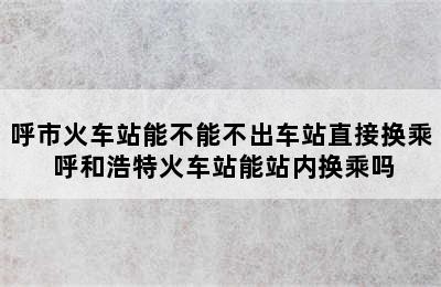 呼市火车站能不能不出车站直接换乘 呼和浩特火车站能站内换乘吗
